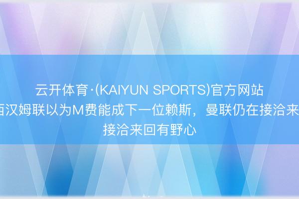 云开体育·(KAIYUN SPORTS)官方网站 记者：西汉姆联以为M费能成下一位赖斯，曼联仍在接洽来回有野心