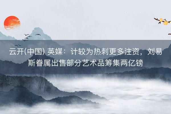 云开(中国) 英媒：计较为热刺更多注资，刘易斯眷属出售部分艺术品筹集两亿镑