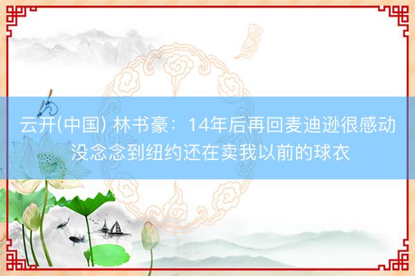 云开(中国) 林书豪：14年后再回麦迪逊很感动 没念念到纽约还在卖我以前的球衣