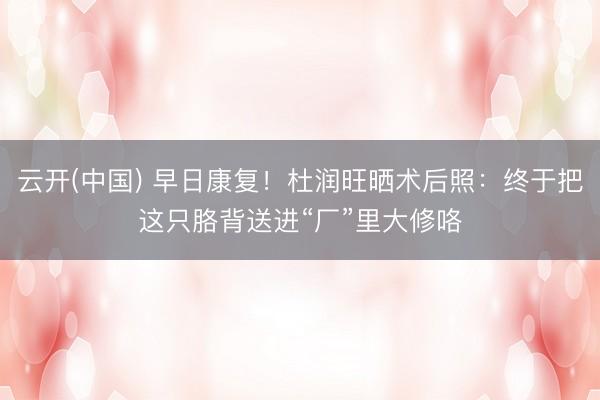 云开(中国) 早日康复！杜润旺晒术后照：终于把这只胳背送进“厂”里大修咯