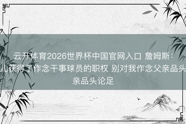 云开体育2026世界杯中国官网入口 詹姆斯：我女儿获得了作念干事球员的职权 别对我作念父