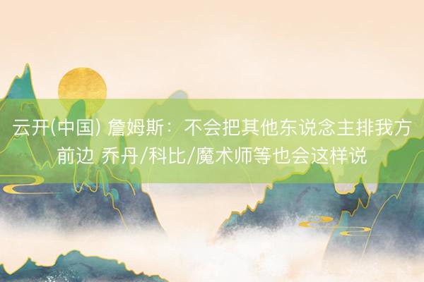 云开(中国) 詹姆斯：不会把其他东说念主排我方前边 乔丹/科比/魔术师等也会这样说