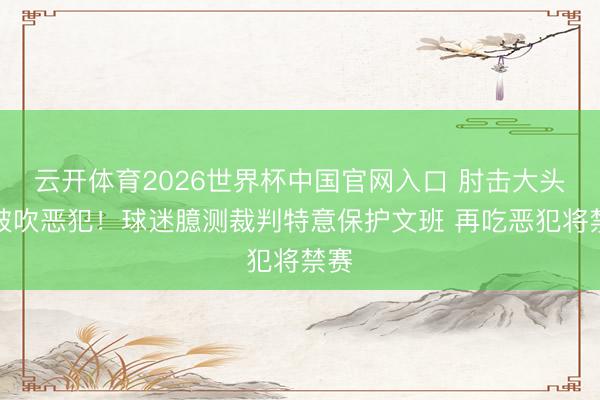 云开体育2026世界杯中国官网入口 肘击大头未被吹恶犯！球迷臆测裁判特意保护文班 再吃恶犯将禁赛