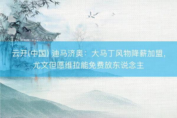 云开(中国) 迪马济奥：大马丁风物降薪加盟，尤文但愿维拉能免费放东说念主