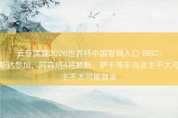 云开体育2026世界杯中国官网入口 BBC：对阵哥斯达黎加，阿森纳4将赖斯、萨卡等东说念主不太可能首发