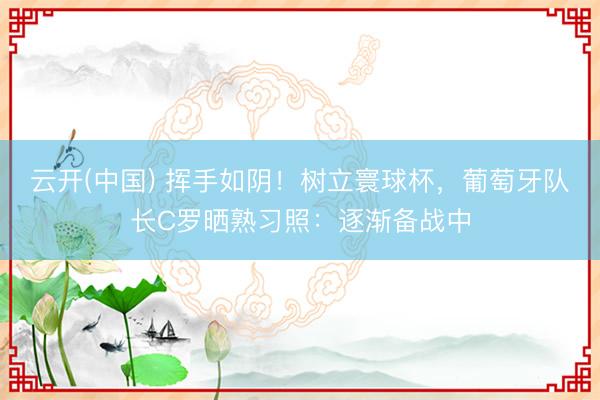 云开(中国) 挥手如阴！树立寰球杯，葡萄牙队长C罗晒熟习照：逐渐备战中