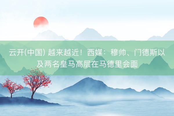 云开(中国) 越来越近！西媒：穆帅、门德斯以及两名皇马高层在马德里会面