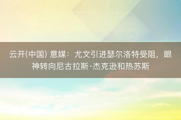 云开(中国) 意媒：尤文引进瑟尔洛特受阻，眼神转向尼古拉斯·杰克逊和热苏斯