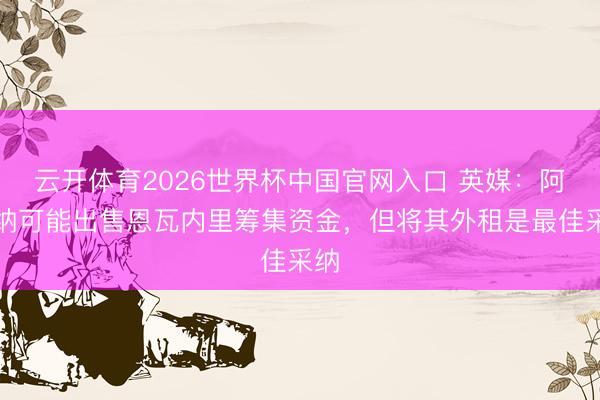 云开体育2026世界杯中国官网入口 英媒：阿森纳可能出售恩瓦内里筹集资金，但将其外租是最佳采纳