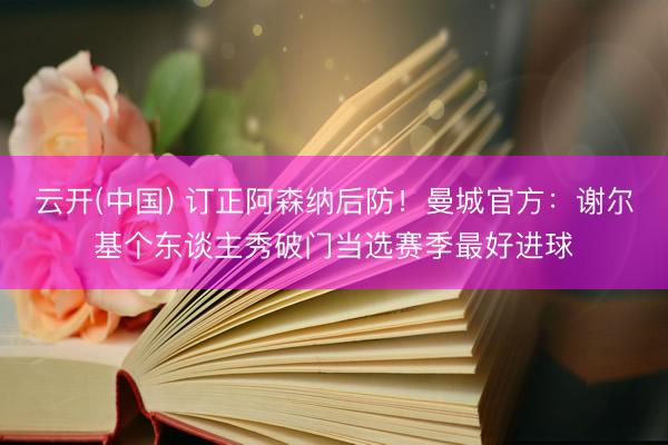 云开(中国) 订正阿森纳后防！曼城官方：谢尔基个东谈主秀破门当选赛季最好进球