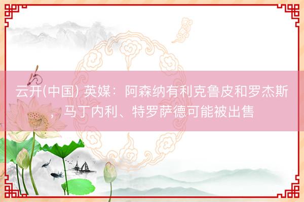 云开(中国) 英媒：阿森纳有利克鲁皮和罗杰斯，马丁内利、特罗萨德可能被出售