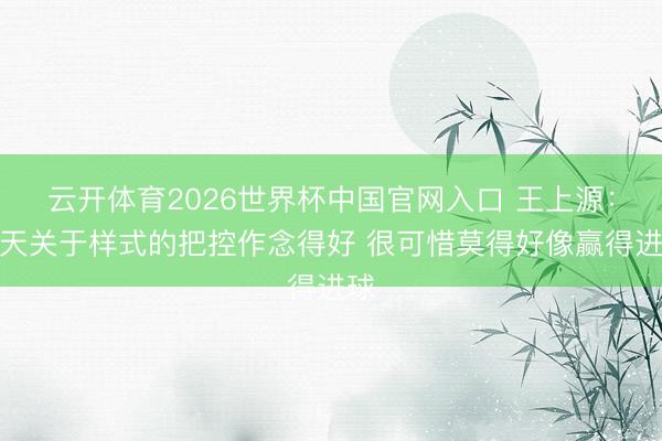 云开体育2026世界杯中国官网入口 王上源:今天关于样式的把控作念得好 很可惜莫得好像赢得进球