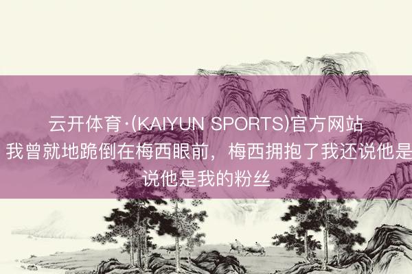 云开体育·(KAIYUN SPORTS)官方网站 驳倒员：我曾就地跪倒在梅西眼前，梅西拥抱了我还说他是我的粉丝