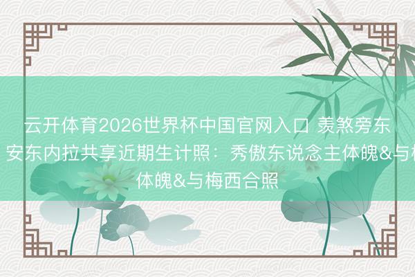 云开体育2026世界杯中国官网入口 羡煞旁东说念主！安东内拉共享近期生计照：秀傲东说念主体魄&与梅西合照