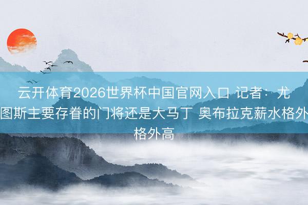 云开体育2026世界杯中国官网入口 记者:尤文图斯主要存眷的门将还是大马丁 奥布拉克薪水格外高
