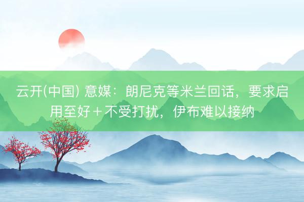 云开(中国) 意媒：朗尼克等米兰回话，要求启用至好＋不受打扰，伊布难以接纳