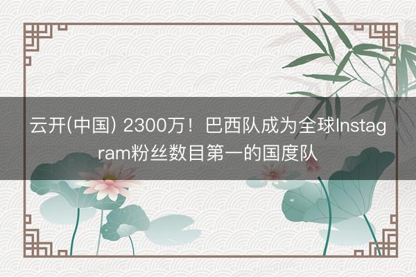 云开(中国) 2300万！巴西队成为全球Instagram粉丝数目第一的国度队