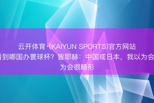 云开体育·(KAIYUN SPORTS)官方网站 但愿看到哪国办寰球杯？皆耶赫：中国或日本，我以为会很畸形