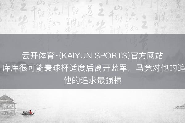 云开体育·(KAIYUN SPORTS)官方网站 罗马诺：库库很可能寰球杯适度后离开蓝军，马竞对他的追求最强横