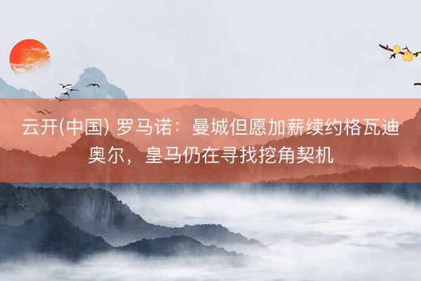 云开(中国) 罗马诺：曼城但愿加薪续约格瓦迪奥尔，皇马仍在寻找挖角契机