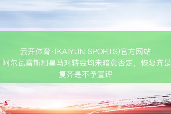 云开体育·(KAIYUN SPORTS)官方网站 罗马诺:阿尔瓦雷斯和皇马对转会均未暗意否定,恢复齐是不予置评