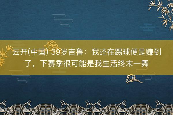 云开(中国) 39岁吉鲁:我还在踢球便是赚到了,下赛季很可能是我生活终末一舞