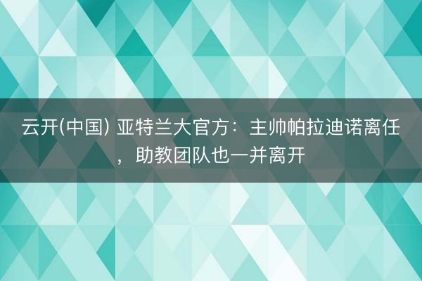 云开(中国) 亚特兰大官方：主帅帕拉迪诺离任，助教团队也一并离开