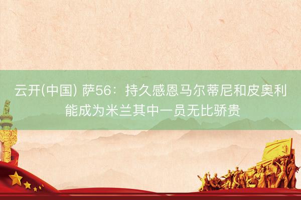 云开(中国) 萨56：持久感恩马尔蒂尼和皮奥利 能成为米兰其中一员无比骄贵
