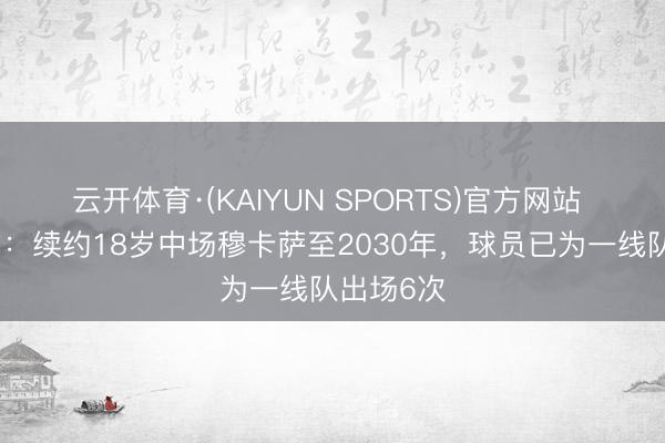 云开体育·(KAIYUN SPORTS)官方网站 曼城官方：续约18岁中场穆卡萨至2030年，球员已为一线队出场6次