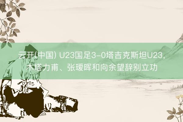 云开(中国) U23国足3-0塔吉克斯坦U23，木塔力甫、张瑷晖和向余望辞别立功