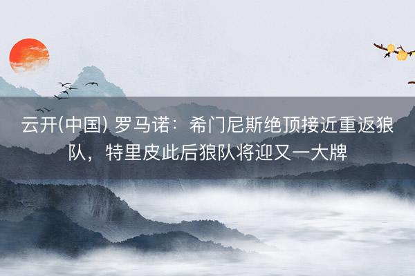云开(中国) 罗马诺：希门尼斯绝顶接近重返狼队，特里皮此后狼队将迎又一大牌