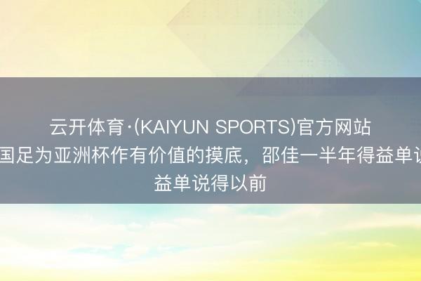 云开体育·(KAIYUN SPORTS)官方网站 北青：国足为亚洲杯作有价值的摸底，邵佳一半年得益单说得以前