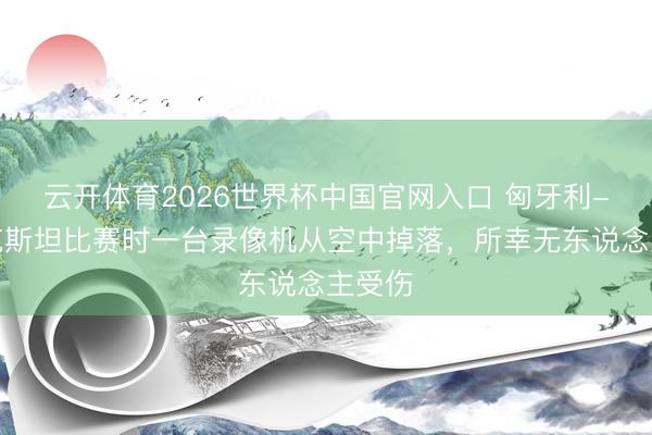 云开体育2026世界杯中国官网入口 匈牙利-哈萨克斯坦比赛时一台录像机从空中掉落，所幸无东说念主受伤