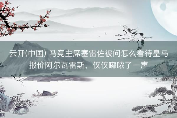 云开(中国) 马竞主席塞雷佐被问怎么看待皇马报价阿尔瓦雷斯，仅仅嘟哝了一声