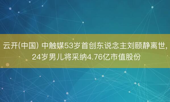 云开(中国) 中触媒53岁首创东说念主刘颐静离世， 24岁男儿将采纳4.76亿市值股份