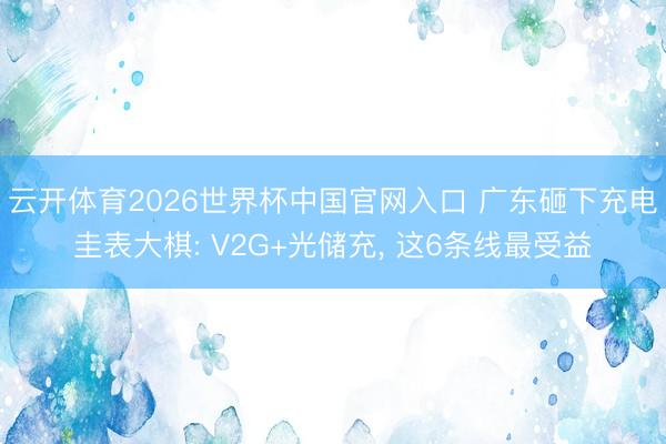 云开体育2026世界杯中国官网入口 广东砸下充电圭表大棋: V2G+光储充， 这6条线最受益
