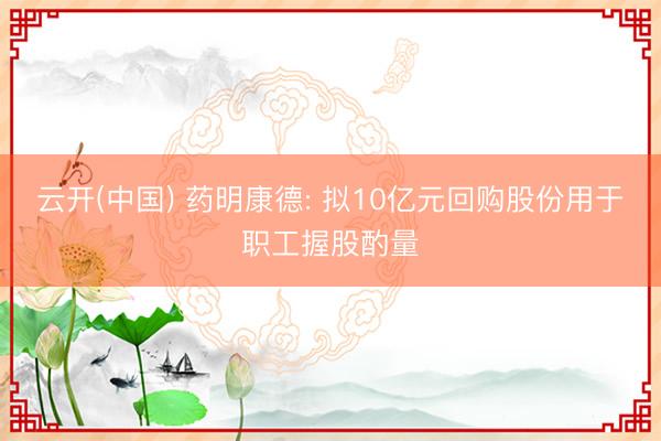 云开(中国) 药明康德: 拟10亿元回购股份用于职工握股酌量