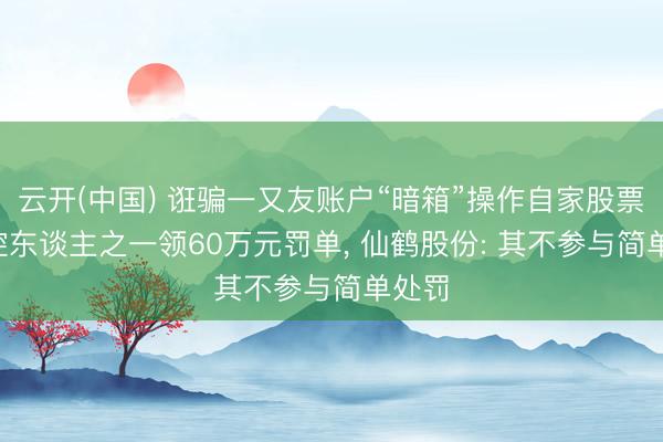 云开(中国) 诳骗一又友账户“暗箱”操作自家股票， 实控东谈主之一领60万元罚单， 仙鹤股份: 其不参与简单处罚