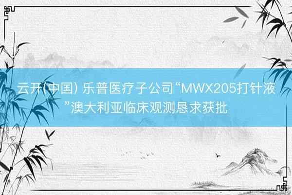 云开(中国) 乐普医疗子公司“MWX205打针液”澳大利亚临床观测恳求获批