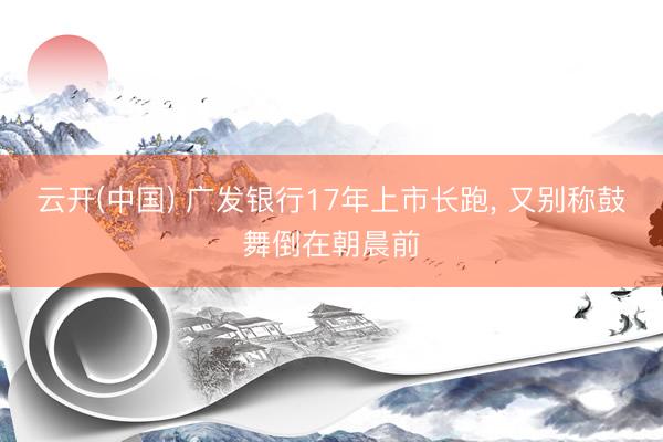 云开(中国) 广发银行17年上市长跑, 又别称鼓舞倒在朝晨前