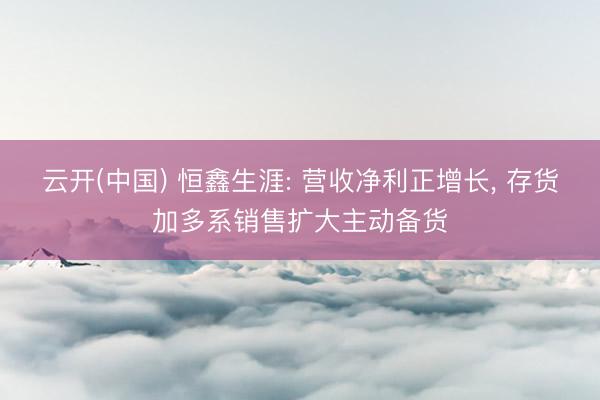 云开(中国) 恒鑫生涯: 营收净利正增长， 存货加多系销售扩大主动备货