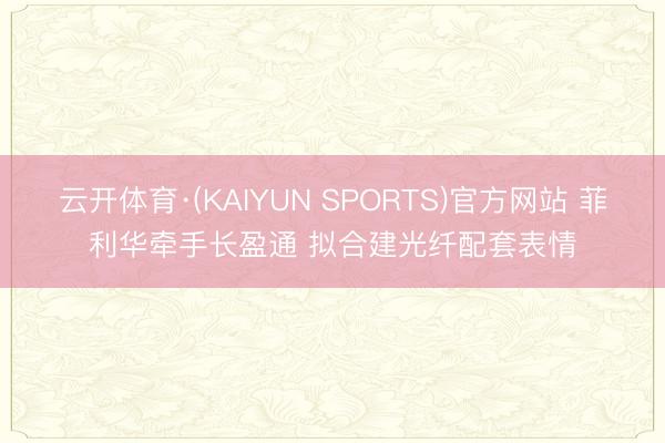 云开体育·(KAIYUN SPORTS)官方网站 菲利华牵手长盈通 拟合建光纤配套表情
