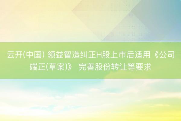 云开(中国) 领益智造纠正H股上市后适用《公司端正(草案)》 完善股份转让等要求