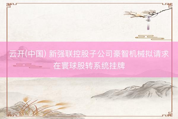 云开(中国) 新强联控股子公司豪智机械拟请求在寰球股转系统挂牌