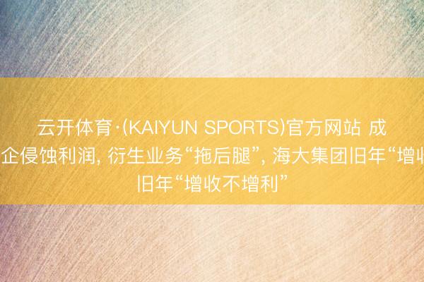 云开体育·(KAIYUN SPORTS)官方网站 成本用度高企侵蚀利润， 衍生业务“拖后腿”， 海大集团旧年“增收不增利”