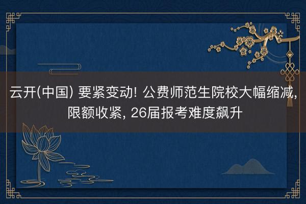 云开(中国) 要紧变动! 公费师范生院校大幅缩减， 限额收紧， 26届报考难度飙升