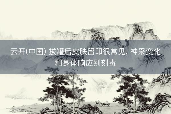 云开(中国) 拔罐后皮肤留印很常见， 神采变化和身体响应别刻毒