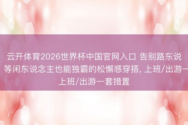 云开体育2026世界杯中国官网入口 告别路东说念主感! 等闲东说念主也能独霸的松懈感穿搭， 上班/出游一套措置