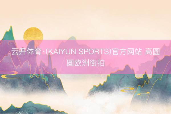 云开体育·(KAIYUN SPORTS)官方网站 高圆圆欧洲街拍