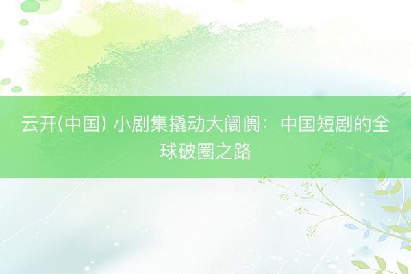 云开(中国) 小剧集撬动大阛阓：中国短剧的全球破圈之路